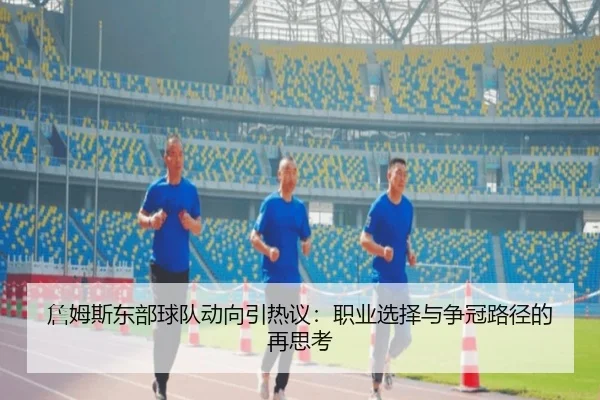 詹姆斯东部球队动向引热议：职业选择与争冠路径的再思考